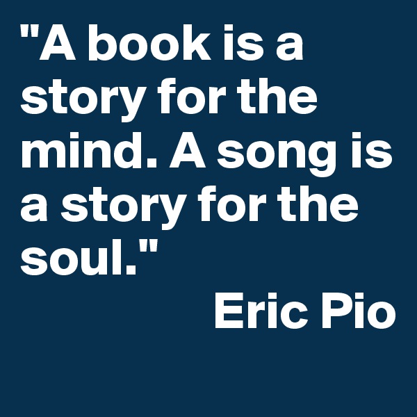 "A book is a story for the mind. A song is a story for the soul."
                  Eric Pio