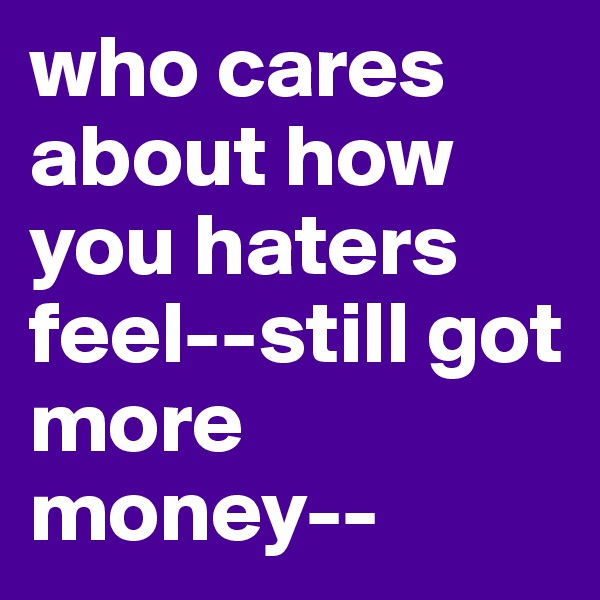 who cares about how you haters feel--still got more money-- 