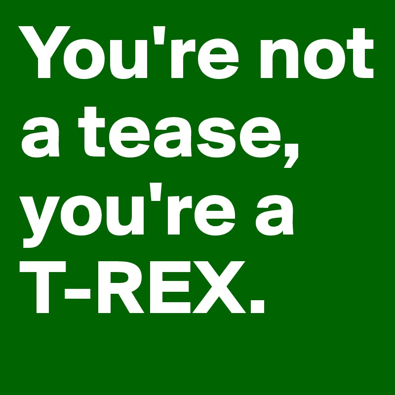 You're not a tease, you're a T-REX.
