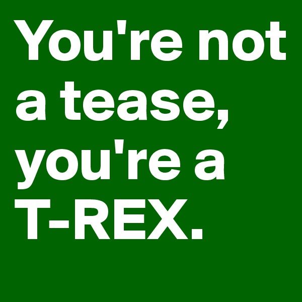 You're not a tease, you're a T-REX.
