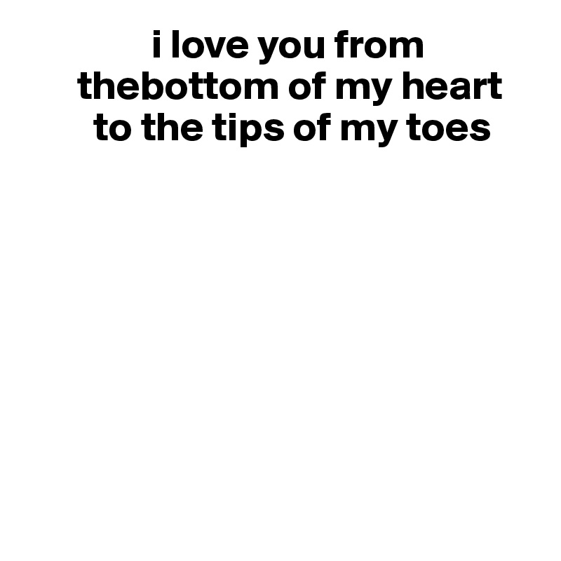                i love you from 
      thebottom of my heart
        to the tips of my toes 








