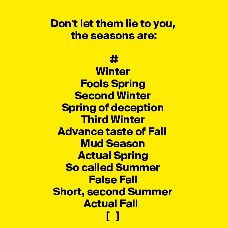 Don't let them lie to you,
 the seasons are:

 #
Winter
Fools Spring
Second Winter
Spring of deception
Third Winter
Advance taste of Fall 
Mud Season
Actual Spring
So called Summer
False Fall
Short, second Summer
Actual Fall  
[   ]