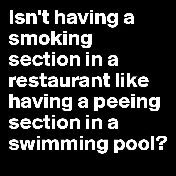 Isn't having a smoking section in a restaurant like having a peeing section in a swimming pool? 