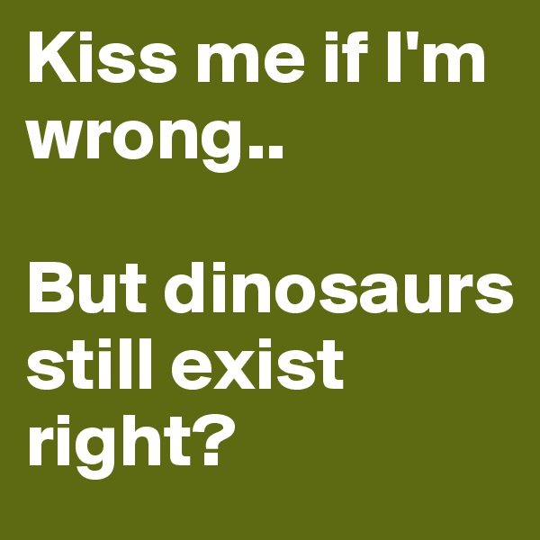 Kiss me if I'm wrong..

But dinosaurs still exist right?