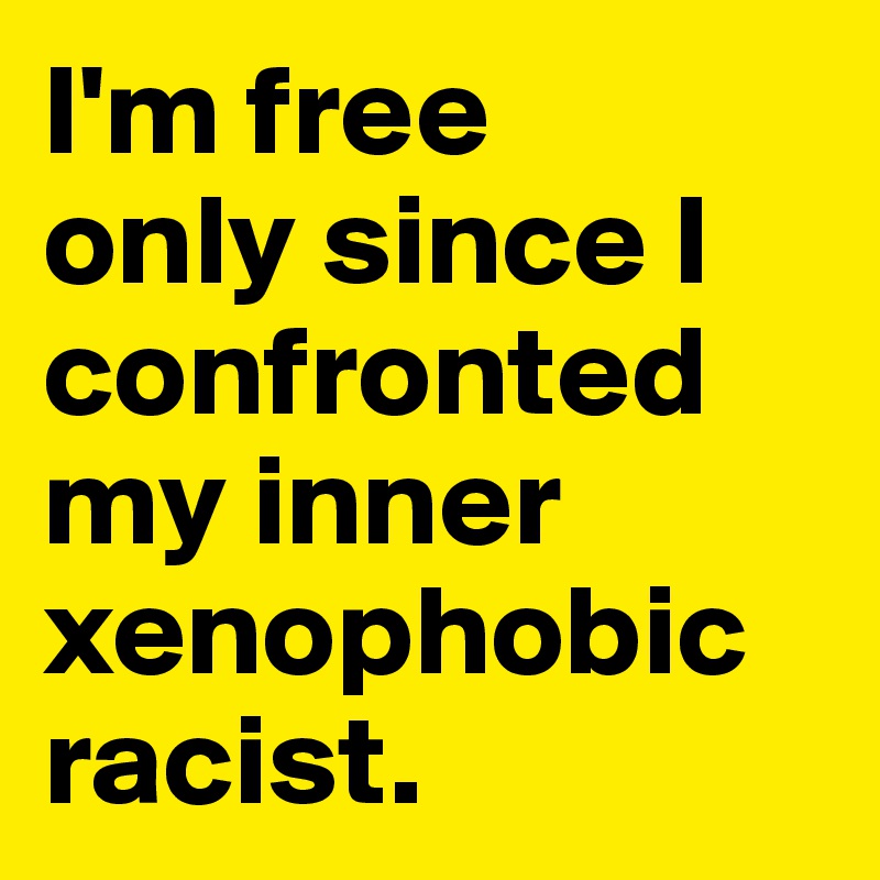 I'm free 
only since I confronted my inner xenophobic racist. 