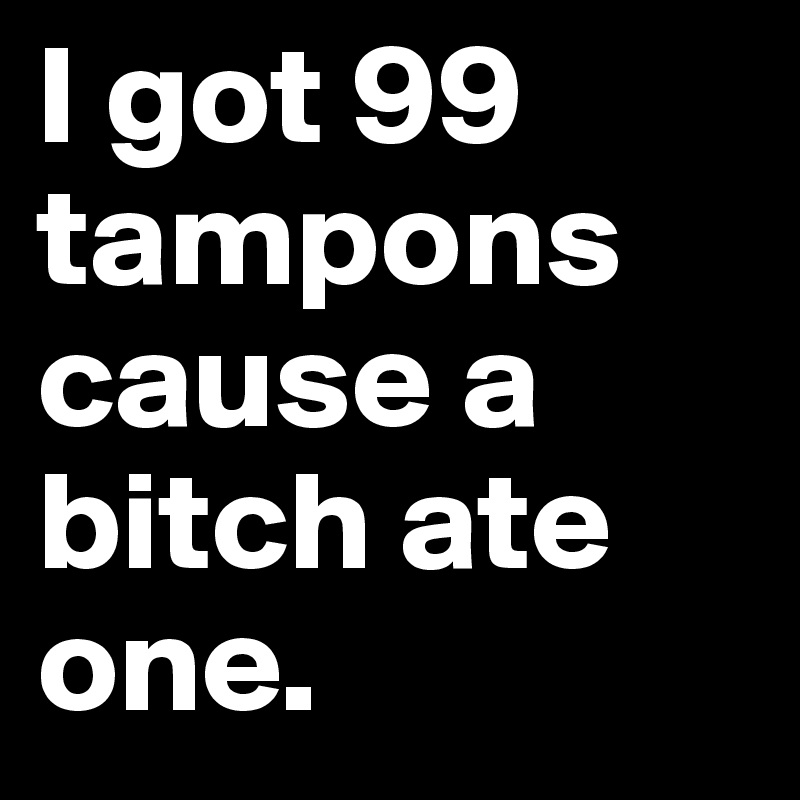 I got 99 tampons cause a bitch ate one.