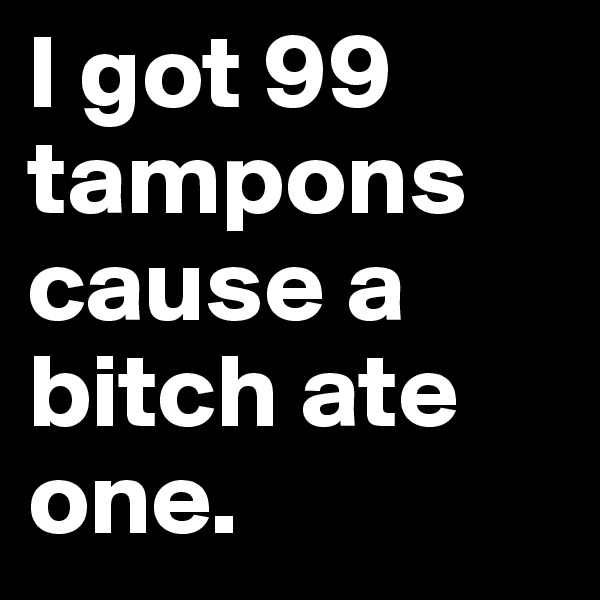 I got 99 tampons cause a bitch ate one.