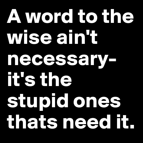 A word to the wise ain't necessary- it's the stupid ones thats need it. 