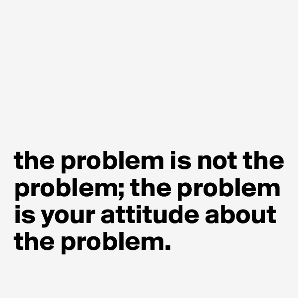 




the problem is not the problem; the problem is your attitude about the problem.