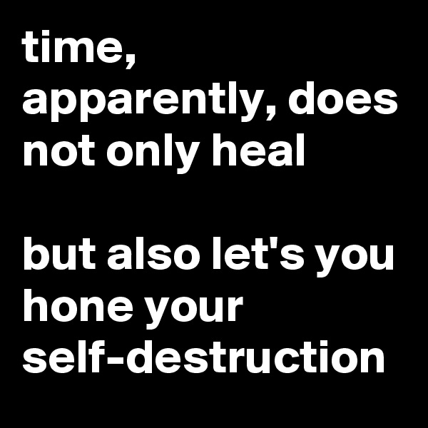 time, apparently, does not only heal

but also let's you hone your self-destruction