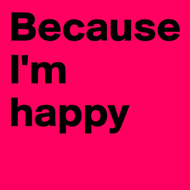 Because             I'm happy 