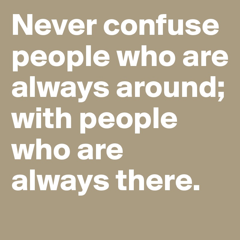 Never confuse people who are always around; with people who are 
always there. 