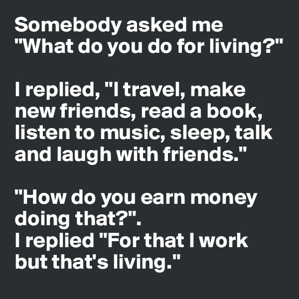 Somebody asked me "What do you do for living?"

I replied, "I travel, make new friends, read a book, listen to music, sleep, talk and laugh with friends."

"How do you earn money doing that?". 
I replied "For that I work but that's living."
