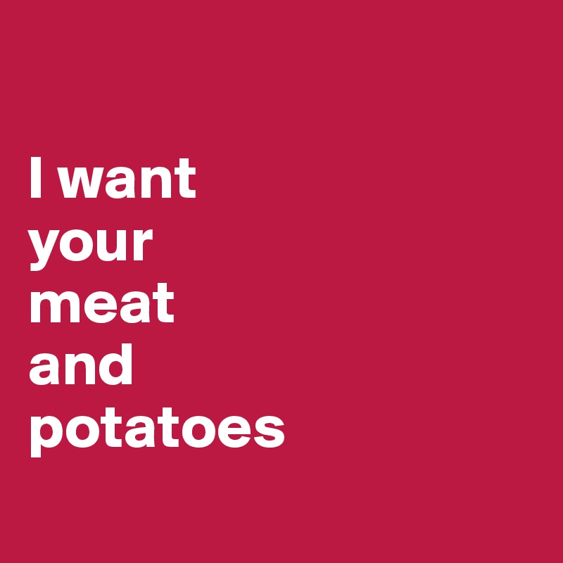 

I want 
your 
meat 
and 
potatoes 
