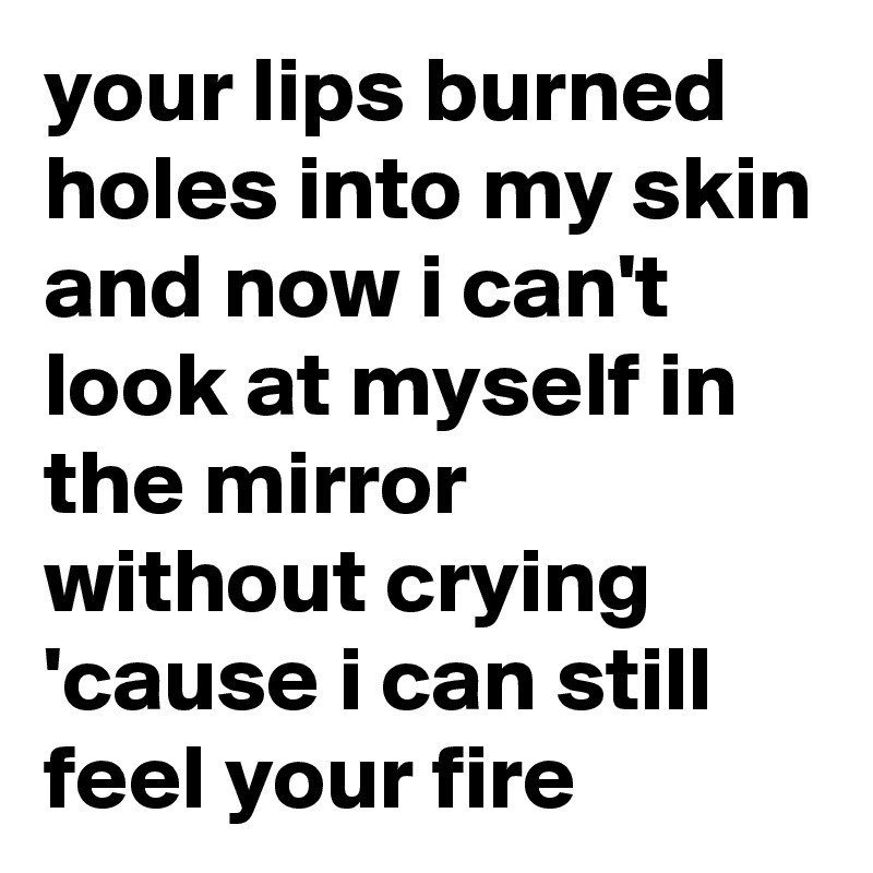 your lips burned
holes into my skin
and now i can't look at myself in the mirror
without crying
'cause i can still feel your fire