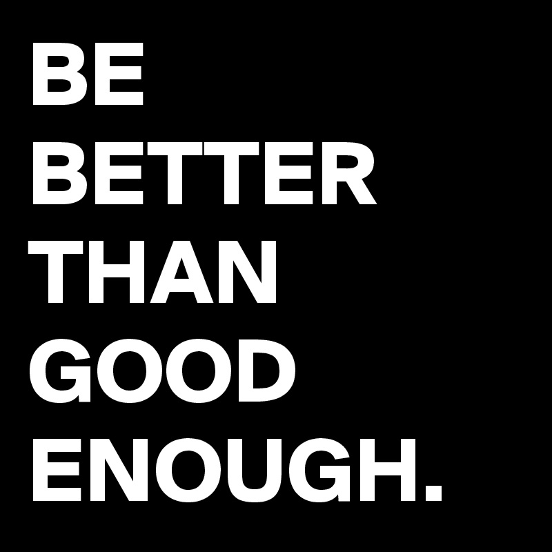 BE BETTER THAN GOOD ENOUGH.