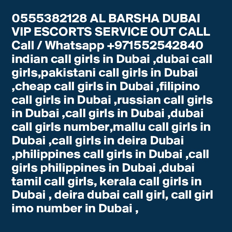 0555382128 AL BARSHA DUBAI VIP ESCORTS SERVICE OUT CALL Call / Whatsapp +971552542840
indian call girls in Dubai ,dubai call girls,pakistani call girls in Dubai ,cheap call girls in Dubai ,filipino call girls in Dubai ,russian call girls in Dubai ,call girls in Dubai ,dubai call girls number,mallu call girls in Dubai ,call girls in deira Dubai ,philippines call girls in Dubai ,call girls philippines in Dubai ,dubai tamil call girls, kerala call girls in Dubai , deira dubai call girl, call girl imo number in Dubai , 
