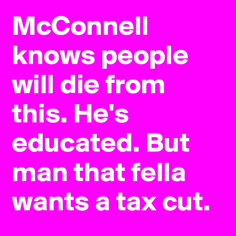 McConnell knows people will die from this. He's educated. But man that fella wants a tax cut.