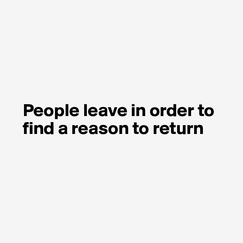 




   People leave in order to    
   find a reason to return 




