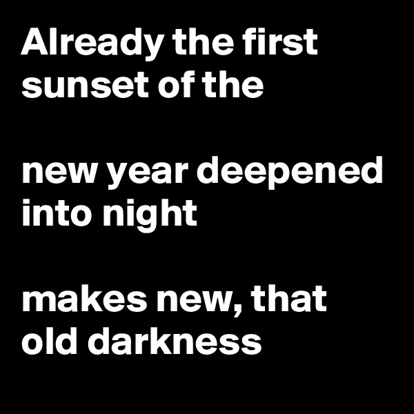 Already the first sunset of the 

new year deepened into night

makes new, that old darkness