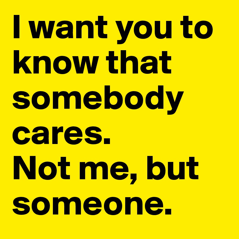 I want you to know that somebody cares.
Not me, but someone.