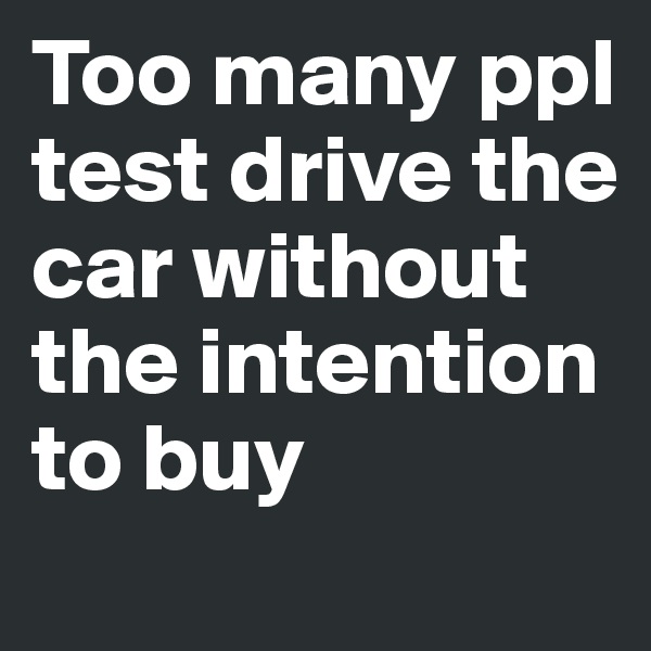 Too many ppl test drive the car without the intention to buy