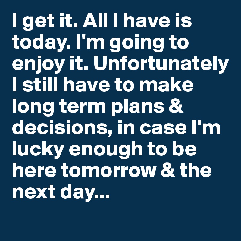 I get it. All I have is today. I'm going to enjoy it. Unfortunately I still have to make long term plans & decisions, in case I'm lucky enough to be here tomorrow & the next day...