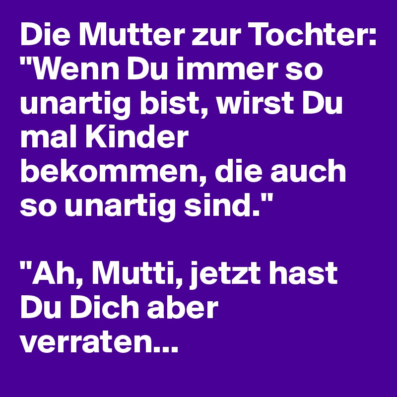 Die Mutter zur Tochter: 
"Wenn Du immer so unartig bist, wirst Du mal Kinder bekommen, die auch so unartig sind."

"Ah, Mutti, jetzt hast Du Dich aber verraten...