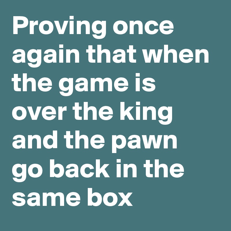 Proving once again that when the game is over the king and the pawn go back in the same box