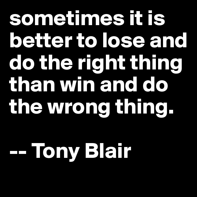 sometimes it is better to lose and do the right thing than win and do the wrong thing.  

-- Tony Blair  