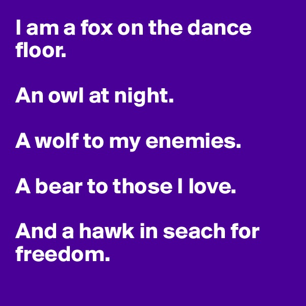 I am a fox on the dance floor.

An owl at night.

A wolf to my enemies.

A bear to those I love.

And a hawk in seach for freedom.
