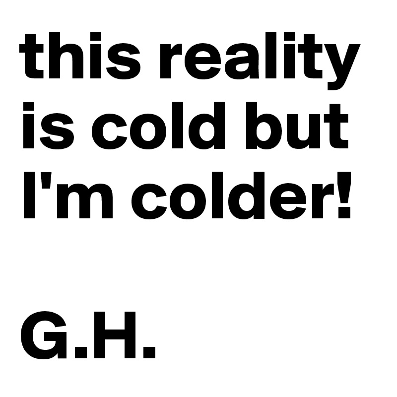 this reality is cold but I'm colder!

G.H.