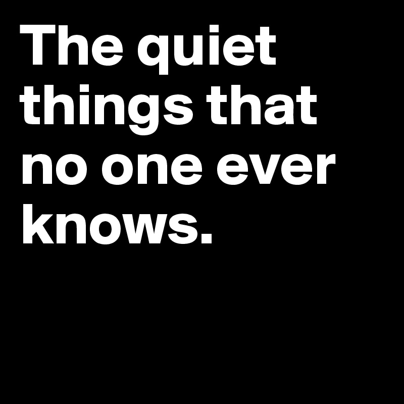 The quiet things that no one ever knows.

