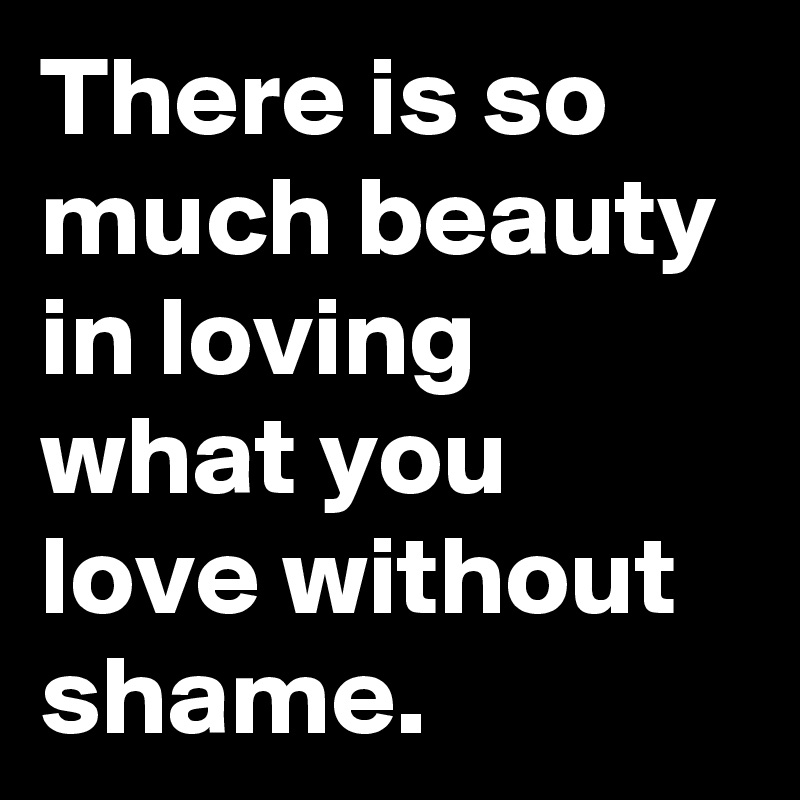There is so much beauty in loving what you love without shame.
