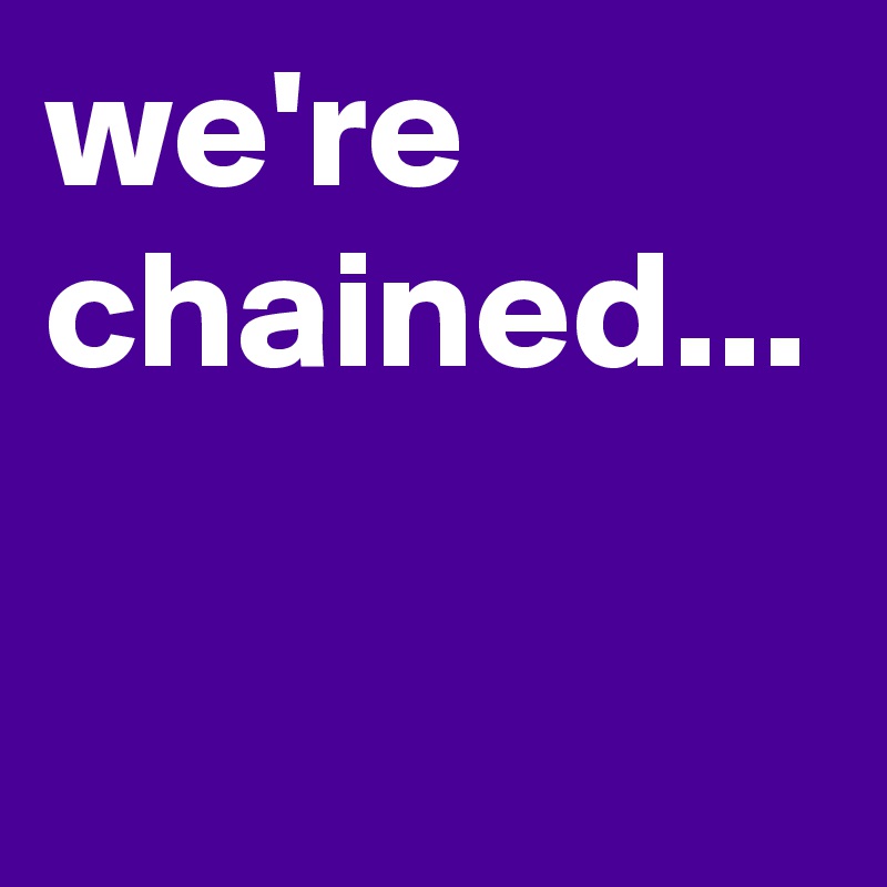 we're chained...