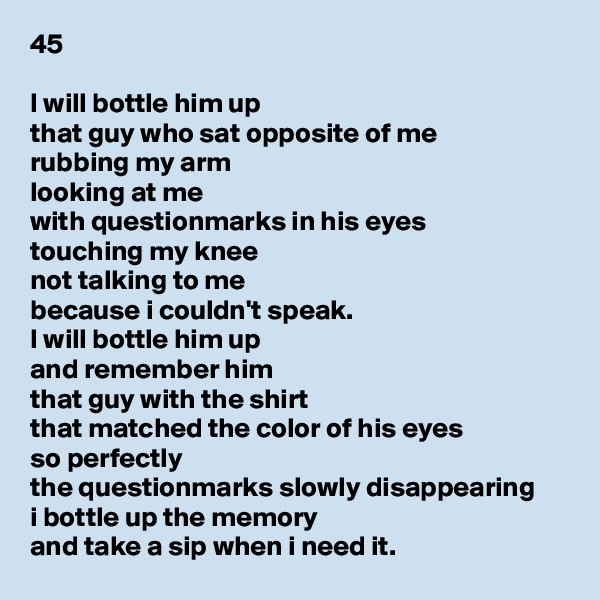 45

I will bottle him up
that guy who sat opposite of me
rubbing my arm
looking at me
with questionmarks in his eyes
touching my knee
not talking to me
because i couldn't speak.
I will bottle him up
and remember him
that guy with the shirt
that matched the color of his eyes
so perfectly
the questionmarks slowly disappearing
i bottle up the memory
and take a sip when i need it.