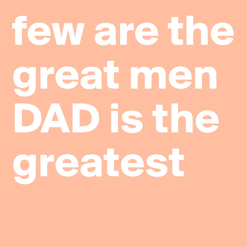 few are the great men DAD is the greatest 