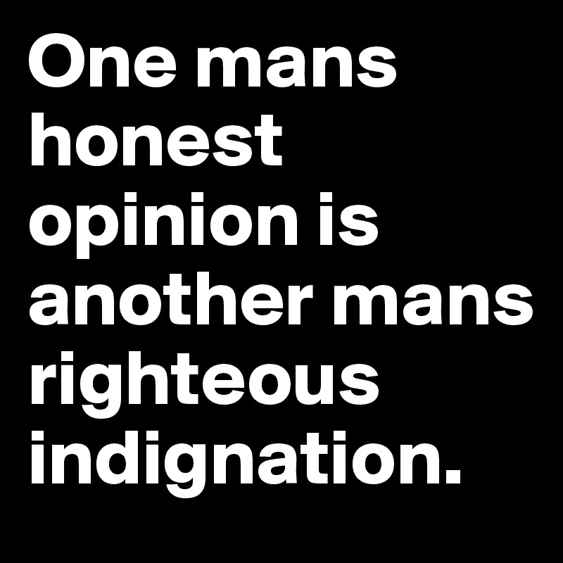 One mans honest opinion is another mans righteous indignation.