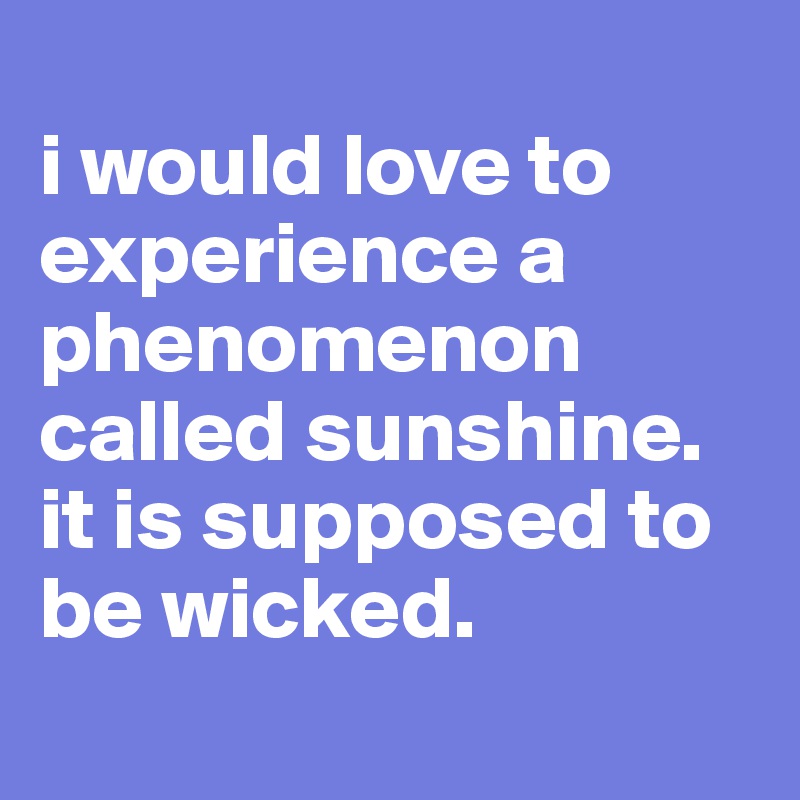 
i would love to experience a phenomenon called sunshine. it is supposed to be wicked.

