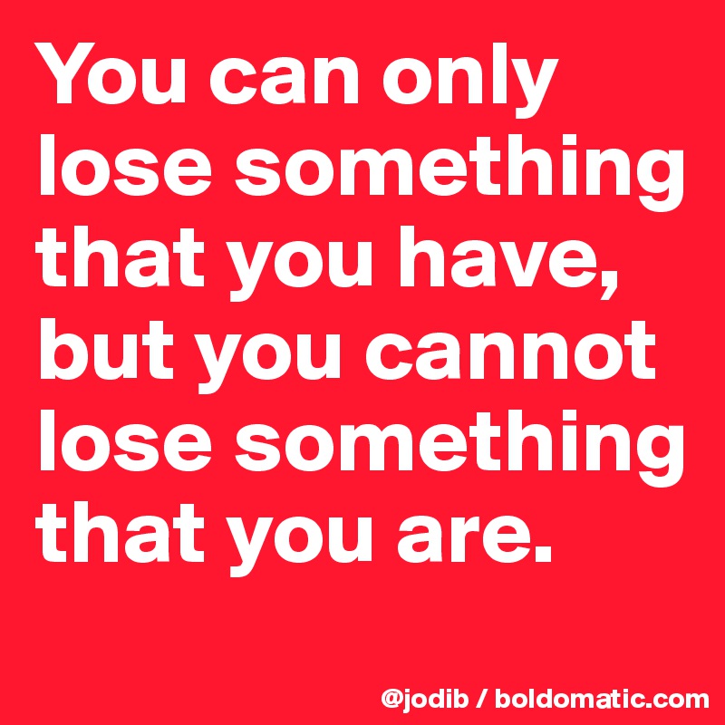 You can only lose something that you have, but you cannot lose something that you are.
