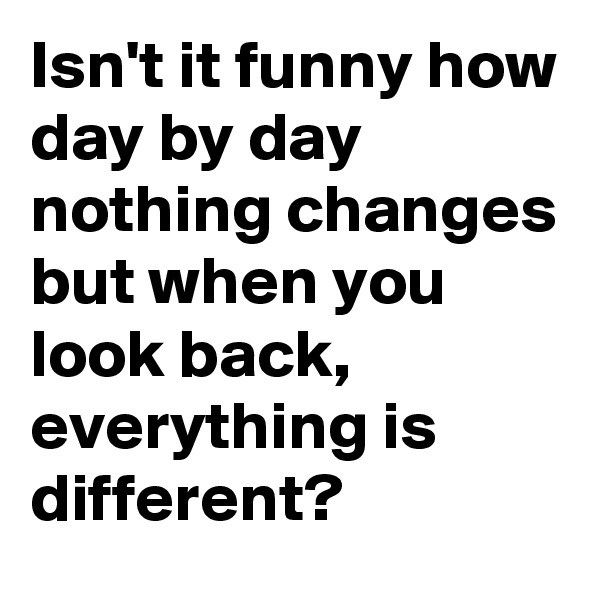 Isn't it funny how day by day nothing changes but when you look back, everything is different?