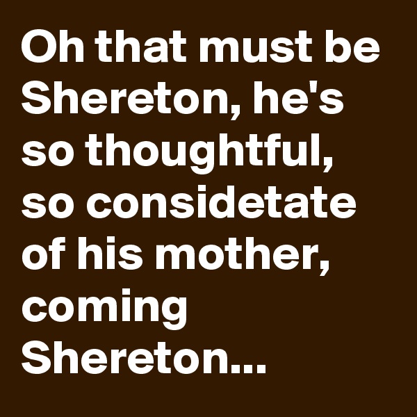 Oh that must be Shereton, he's so thoughtful, so considetate of his mother, coming Shereton...