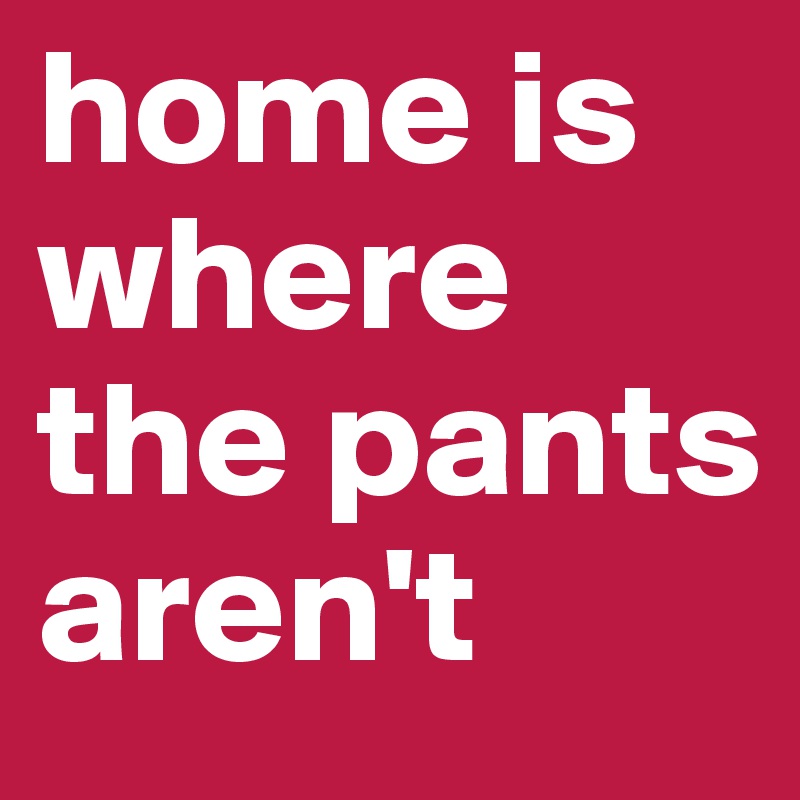 home is where the pants aren't