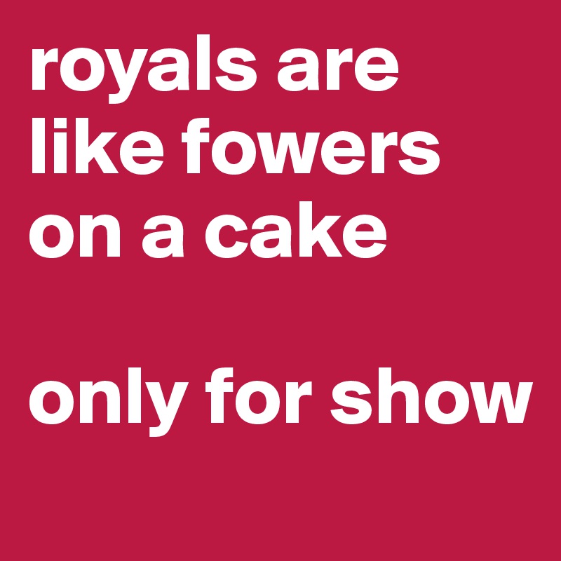 royals are like fowers on a cake

only for show