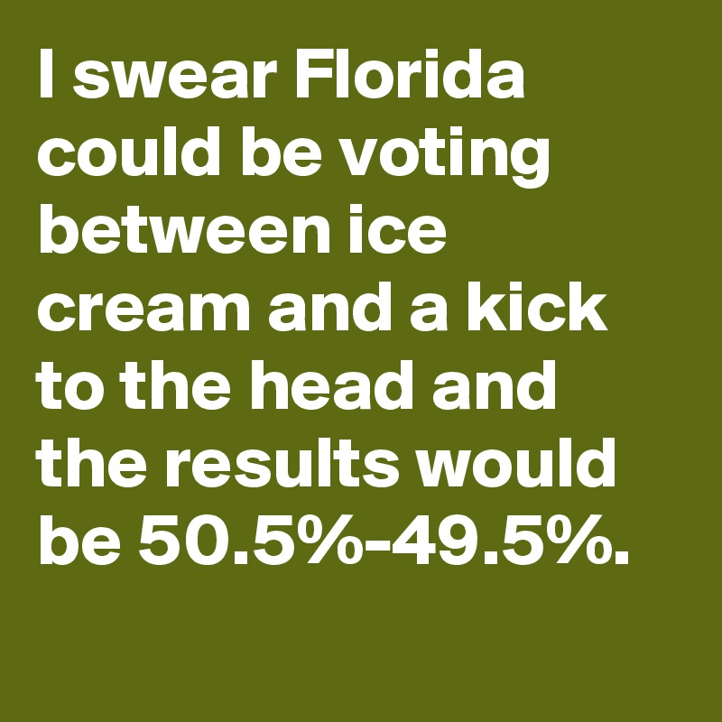 I swear Florida could be voting between ice cream and a kick to the head and the results would be 50.5%-49.5%.