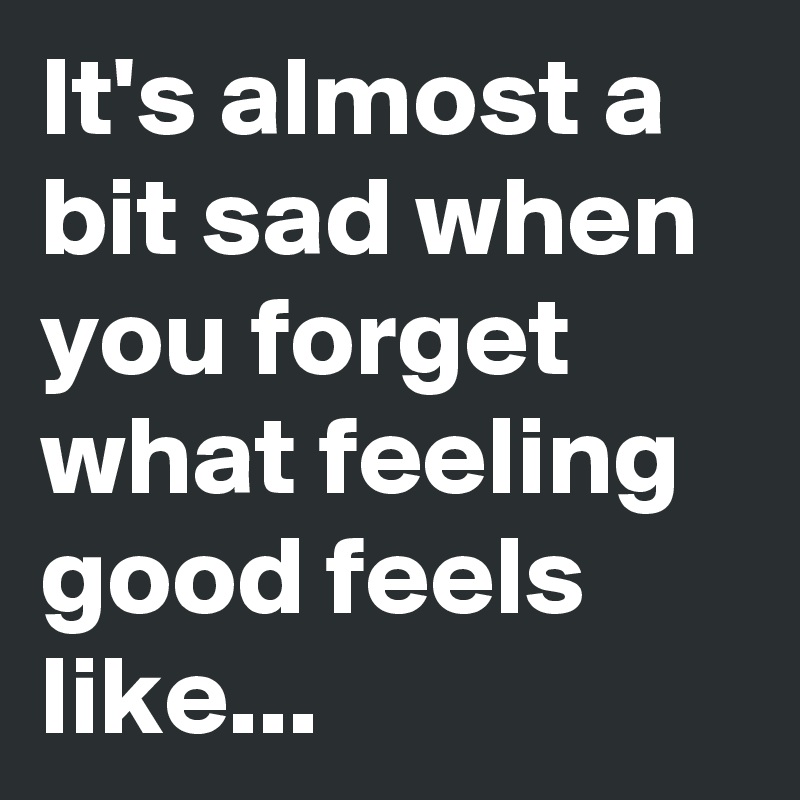 It's almost a bit sad when you forget what feeling good feels like... 