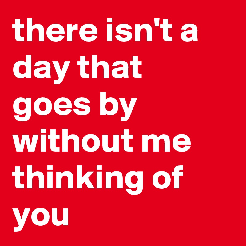 there isn't a day that goes by without me thinking of you