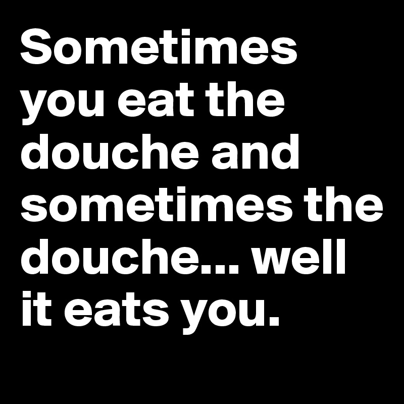 Sometimes you eat the douche and sometimes the douche... well it eats you.