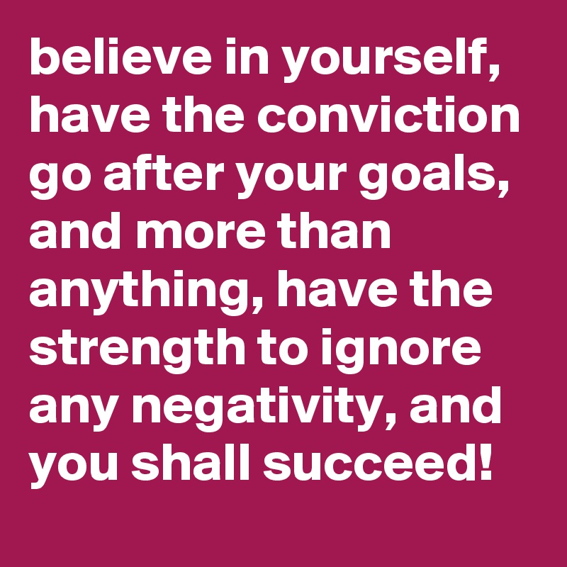 believe in yourself, have the conviction go after your goals, 
and more than anything, have the strength to ignore any negativity, and you shall succeed! 