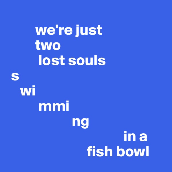 
         we're just 
         two  
          lost souls          
 s
    wi                   
          mmi
                     ng
                                      in a 
                          fish bowl